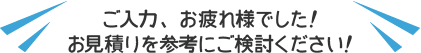 ご入力、お疲れ様でした！お見積りを参考にご検討ください！