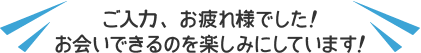 ご入力、お疲れ様でした！お会いできるのを楽しみにしています！